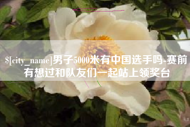 华容男子5000米有中国选手吗-赛前有想过和队友们一起站上领奖台