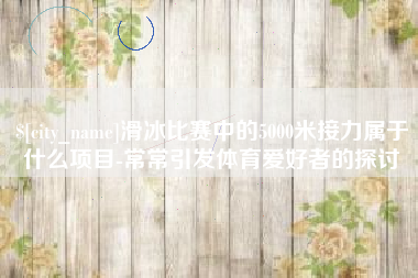 华容滑冰比赛中的5000米接力属于什么项目-常常引发体育爱好者的探讨